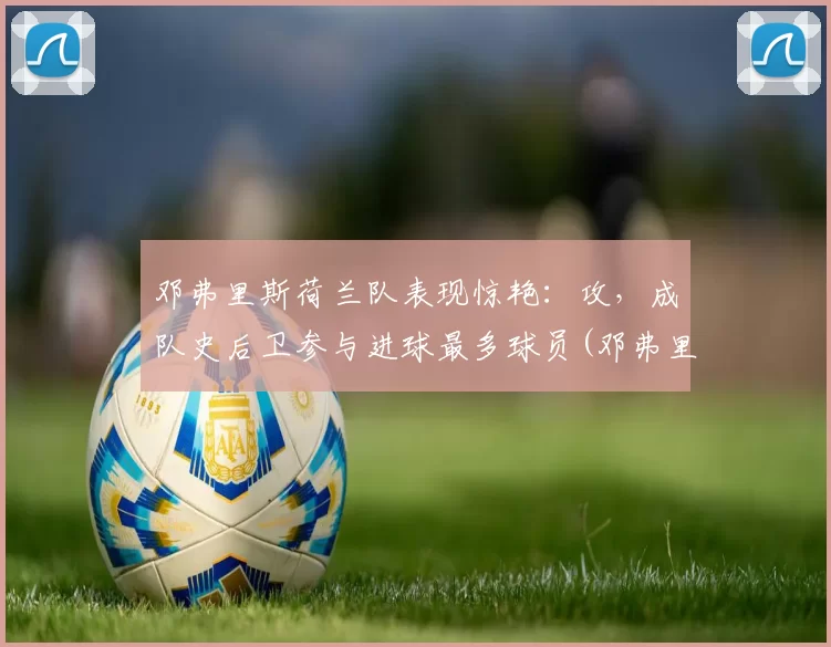 邓弗里斯荷兰队表现惊艳：攻，成队史后卫参与进球最多球员(邓弗里斯 转会巴黎)