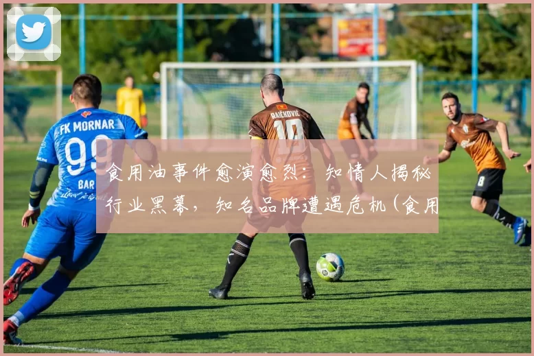 食用油事件愈演愈烈：知情人揭秘行业黑幕，知名品牌遭遇危机(食用油专家)
